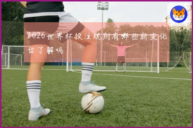 2026世界杯投注规则有哪些新变化你了解吗