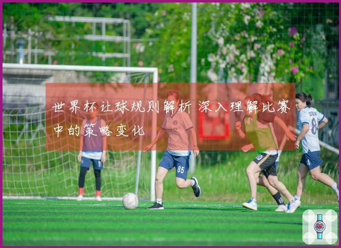 世界杯让球规则解析 深入理解比赛中的策略变化